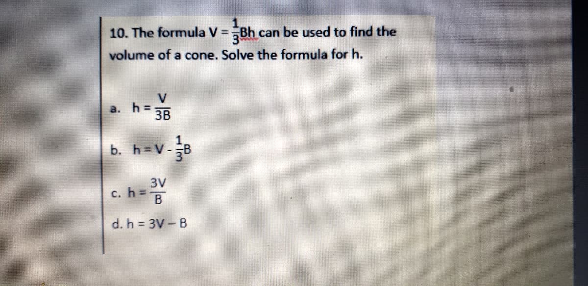 10. The formula V =Bh can be used to find the
volume of a cone. Solve the formula for h.
V
a. h =
3B
b. h = V-
3V
C. h:
h D
B
d. h = 3V- B
