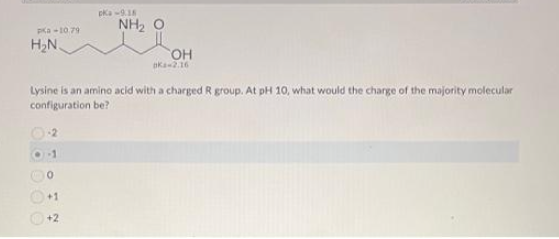 Pa -10,79
H₂N
pka-9.18
0
+1
+2
NH₂
OH
aka-2.16
Lysine is an amino acid with a charged R group. At pH 10, what would the charge of the majority molecular
configuration be?