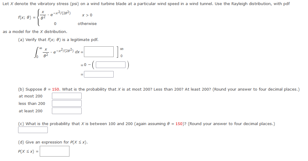 Let X denote the vibratory stress (psi) on a wind turbine blade at a particular wind speed in a wind tunnel. Use the Rayleigh distribution, with pdf
-x2/(282)
x >0
f(x; 0) = { 02
otherwise
as a model for the X distribution.
(a) Verify that f(x; 0) is a legitimate pdf.
e-x2/(202) dx =
82
= 0
(b) Suppose e = 150. What is the probability that X is at most 200? Less than 200? At least 200? (Round your answer to four decimal places.)
at most 200
less than 200
at least 200
(c) What is the probability that X is between 100 and 200 (again assuming e = 150)? (Round your answer to four decimal places.)
(d) Give an expression for P(X < x).
P(X Sx) =
