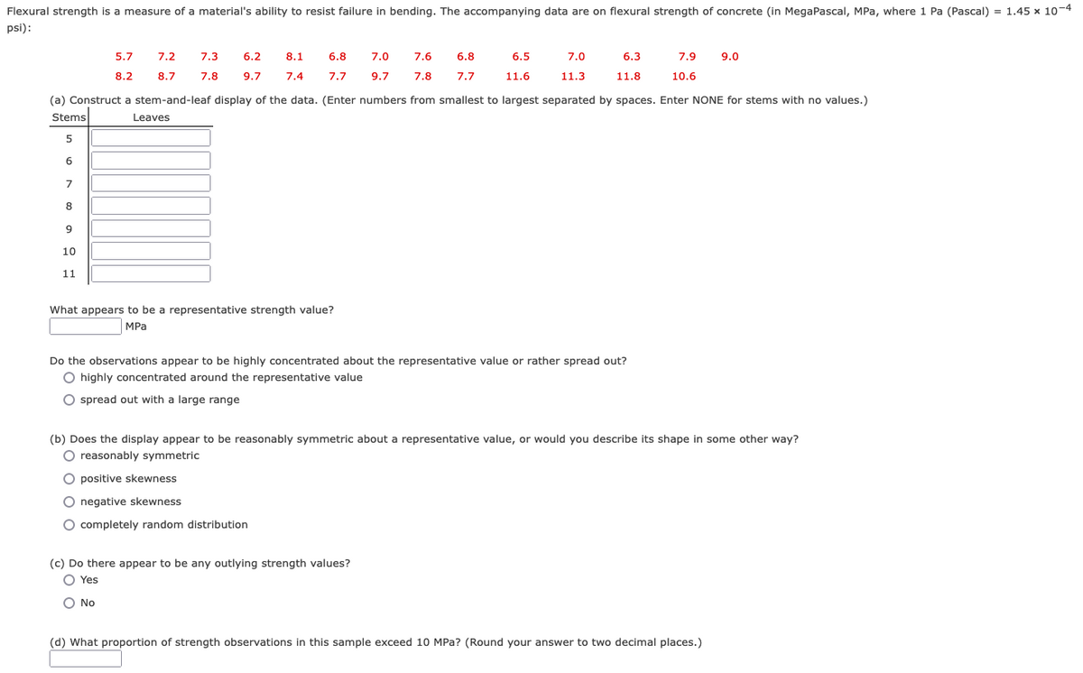 Flexural strength is a measure of a material's ability to resist failure in bending. The accompanying data are on flexural strength of concrete (in MegaPascal, MPa, where 1 Pa (Pascal) = 1.45 x 10-4
psi):
5.7
7.2
7.3
6.2
8.1
6.8
7.0
7.6
6.8
6.5
7.0
6.3
7.9
9.0
8.2
8.7
7.8
9.7
7.4
7.7
9.7
7.8
7.7
11.6
11.3
11.8
10.6
(a) Construct a stem-and-leaf display of the data. (Enter numbers from smallest to largest separated by spaces. Enter NONE for stems with no values.)
Stems
Leaves
5
6
7
8
10
11
What appears to be a representative strength value?
MPa
Do the observations appear to be highly concentrated about the representative value or rather spread out?
O highly concentrated around the representative value
spread out with a large range
(b) Does the display appear to be reasonably symmetric about a representative value, or would you describe its shape in some other way?
O reasonably symmetric
positive skewness
O negative skewness
O completely random distribution
(c) Do there appear to be any outlying strength values?
O Yes
O No
(d) What proportion of strength observations in this sample exceed 10 MPa? (Round your answer to two decimal places.)
o o o o
