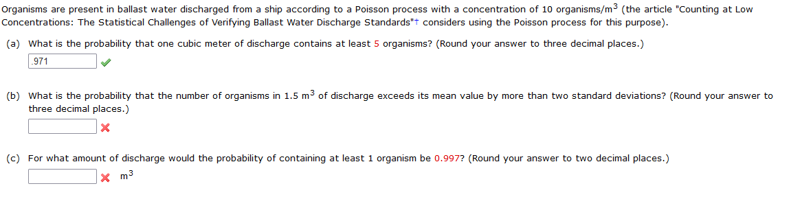 Organisms are present in ballast water discharged from a ship according to a Poisson process with a concentration of 10 organisms/m3 (the article "Counting at Low
Concentrations: The Statistical Challenges of Verifying Ballast Water Discharge Standards"t considers using the Poisson process for this purpose).
(a) What is the probability that one cubic meter of discharge contains at least 5 organisms? (Round your answer to three decimal places.)
.971
(b) What is the probability that the number of organisms in 1.5 m3 of discharge exceeds its mean value by more than two standard deviations? (Round your answer to
three decimal places.)
(c) For what amount of discharge would the probability of containing at least 1 organism be 0.997? (Round your answer to two decimal places.)
x m3
