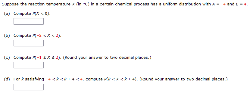 Suppose the reaction temperature X (in °C) in a certain chemical process has a uniform distribution with A = -4 and B = 4.
(a) Compute P(X < 0).
(b) Compute P(-2 < X < 2).
(c) Compute P(-1 <XS 2). (Round your answer to two decimal places.)
(d) For k satisfying -4 <k < k + 4 < 4, compute P(k <X < k + 4). (Round your answer to two decimal places.)
