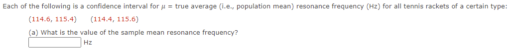 Each of the following is a confidence interval for μ = true average (i.e., population mean) resonance frequency (Hz) for all tennis rackets of a certain type:
(114.6, 115.4)
(114.4, 115.6)
(a) What is the value of the sample mean resonance frequency?
Hz