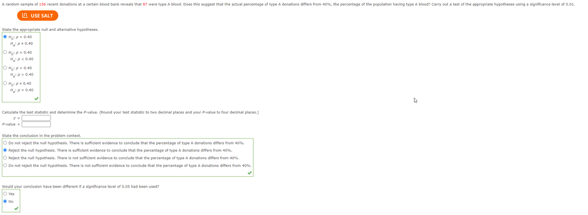 A random sample of 156 recent donations at a certain blood bank reveals that 87 were type A blood. Does this suggest that the actual percentage of type A donations differs from 40%, the percentage of the population having type A blood? Carry out a test of the appropriate hypotheses using a significance level of 0.01.
n USE SALT
State the appropriate null and alternative hypotheses.
O Ho: p = 0.40
H: p # 0.40
O Ho: p = 0.40
H: p < 0.40
O Ho: p = 0.40
H: p > 0.40
O Ho:p # 0.40
H: p = 0.40
Calculate the test statistic and determine the P-value. (Round your test statistic to two decimal places and your P-value to four decimal places.)
z =
P-value =
State the conclusion in the problem context.
O Do not reject the null hypothesis. There is sufficient evidence to conclude that the percentage of type A donations differs from 40%.
O Reject the null hypothesis. There is sufficient evidence to conclude that the percentage of type
donations differs from 40%.
O Reject the null hypothesis. There is not sufficient evidence to conclude that the percentage of type A donations differs from 40%.
O Do not reject the null hypothesis. There is not sufficient evidence to conclude that the percentage of type A donations differs from 40%.
Would your conclusion have been different if a significance level of 0.05 had been used?
O Yes
O No
