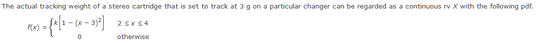 The actual tracking weight of a stereo cartridge that is set to track at 3 g on a particular changer can be regarded as a continuous rv X with the following pdf.
- (x -
2 <x $4
f(x) =
otherwise
