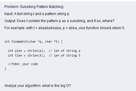 Problem: Substring Pattern Matching
Input: A text string t and a pattern string p
Output: Does t contain the pattern p as a substring, and if so, where?
For example: with t= abaababbaba, p = abba, your function should return 5.
int findmatch(char *p, char *t) {
int plen = strlen(p); // len of string
int tlen = strlen(t); // len of string t
//TODO: your code
}
Analyze your algorithm: what is the big O?
