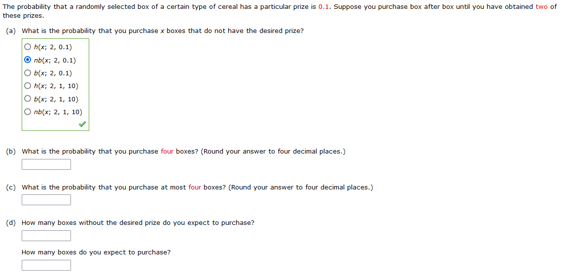 The probability that a randomly selected box of a certain type of cereal has a particular prize is 0.1. Suppose you purchase box after box until you have obtained two of
these prizes.
(a) What is the probability that you purchase x boxes that do not have the desired prize?
O h(x; 2, 0.1)
O nb(x; 2, 0.1)
O b(x; 2, 0.1)
O h(x; 2, 1, 10)
O b(x; 2, 1, 10)
O nb(x; 2, 1, 10)
(b) What is the probability that you purchase four boxes? (Round your answer to four decimal places.)
(c) What is the probability that you purchase at most four boxes? (Round your answer to four decimal places.)
(d) How many boxes without the desired prize do you expect to purchase?
How many boxes do you expect to purchase?
