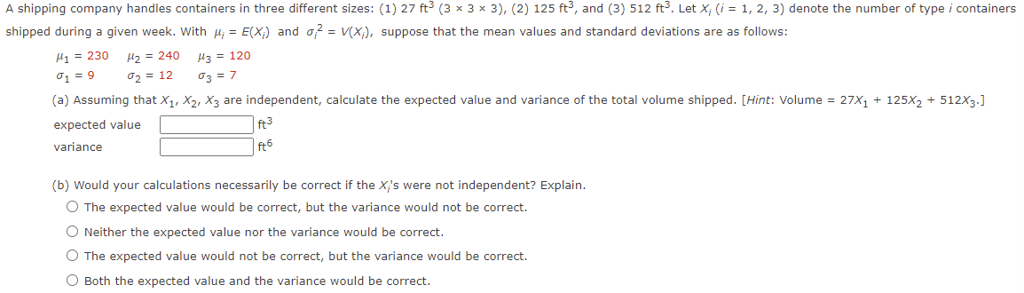 A shipping company handles containers in three different sizes: (1) 27 ft3 (3 x 3 x 3), (2) 125 ft3, and (3) 512 ft3. Let X; (i = 1, 2, 3) denote the number of type i containers
shipped during a given week. With µ; = E(X;) and o? = v(X;), suppose that the mean values and standard deviations are as follows:
H1 = 230
Hz = 240
H3 = 120
01 = 9
02 = 12
03 = 7
(a) Assuming that X1, X2, X3 are independent, calculate the expected value and variance of the total volume shipped. [Hint: Volume = 27X1 + 125X2 + 512X3.]
expected value
ft3
variance
ft6
(b) Would your calculations necessarily be correct if the X's were not independent? Explain.
O The expected value would be correct, but the variance would not be correct.
O Neither the expected value nor the variance would be correct.
O The expected value would not be correct, but the variance would be correct.
O Both the expected value and the variance would be correct.
