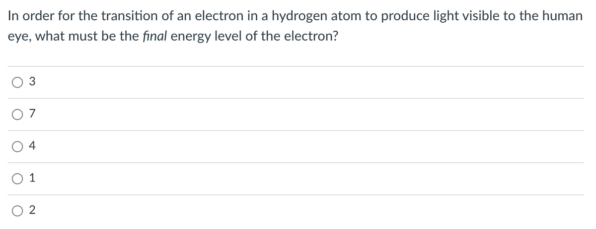 In order for the transition of an electron in a hydrogen atom to produce light visible to the human
eye, what must be the final energy level of the electron?
O 7
4
1
O 2
