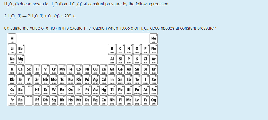 H,0, (1) decomposes to H,0 (1) and O,(g) at constant pressure by the following reaction:
2H,02 (1) → 2H,O (1) + O, (g) + 209 KJ
Calculate the value of q (kJ) in this exothermic reaction when 19,85 g of H,0, decomposes at constant pressure?
H
Н
Li Be
BCN0]F Ne
anun n e
Na Mg
AI Si Ps ci Ar
K Ca sc Ti v Cr Mn Fe Co Ni Cu Zn Ga Ge As Se Br Kr
en seM S
41
45
47
Rb Sr Y zr Nb Mo Tc Ru Rh Pd Ag cd In Sn Sb Te| Xe
m n e A n N
Hf Ta w Re os Ir Pt Au Hg TI Pb Bi Po At Rn
e n m n n mo 2 20
Cs Ba
Fr
Rf Db Sg Bh Hs Mt Ds Rg Cn Nh FI Mc Lv Ts Og
