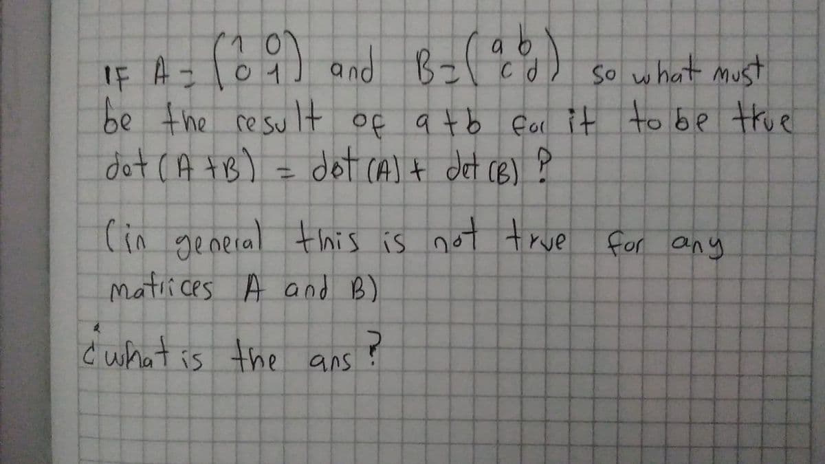 IF A = l04] and Bzl E o) so what must
be the resu lt of a tb fal it to be true
dot CA tB) = dot CA)t det cB) ļ
(in general this is not true for any
matii ces A and B)
Ć what is the ans
