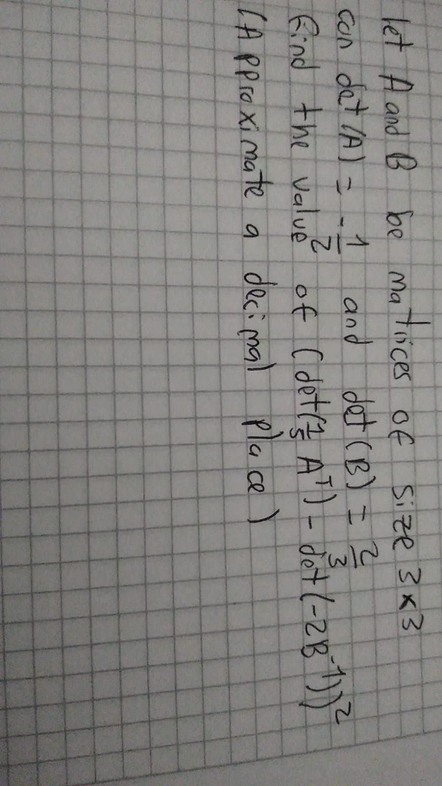 let A and B be ma tüces of
Con det IA) = _1 and det (B) I ?
find the Valué of C det(? AT)- det (-2B ))
Size 3x3
3.
of ( det? AT)-
IA PproXi mate a deci mal pla ce
decimal pla ce )
