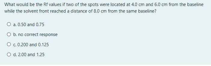 What would be the Rf values if two of the spots were located at 4.0 cm and 6.0 cm from the baseline
while the solvent front reached a distance of 8.0 cm from the same baseline?
O a. 0.50 and 0.75
O b. no correct response
O c. 0.200 and 0.125
O d. 2.00 and 1.25
