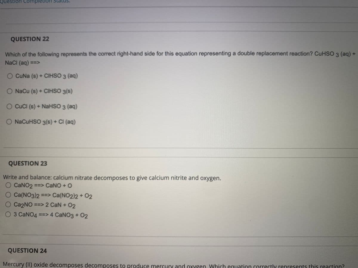 uestion Completion
QUESTION 22
Which of the following represents the correct right-hand side for this equation representing a double replacement reaction? CuHSO 3 (aq) +
NaCl (aq) ==>
O CuNa (s) + CIHSO 3 (aq)
O NaCu (s) + CIHSO 3(s)
O CuCl (s) + NaHSO 3 (aq)
+
O NaCuHSO 3(s) + Cl (aq)
QUESTION 23
Write and balance: calcium nitrate decomposes to give calcium nitrite and oxygen.
O CaNO₂ ==> CaNO + O
O Ca(NO3)2 ==> Ca(NO2)2 + 02
O
Ca2NO ==> 2 CaN + 02
O 3 CaNO4 ==> 4 CaNO3 + 02
QUESTION 24
Mercury (II) oxide decomposes decomposes to produce mercury and oxygen. Which equation correctly represents this reaction?