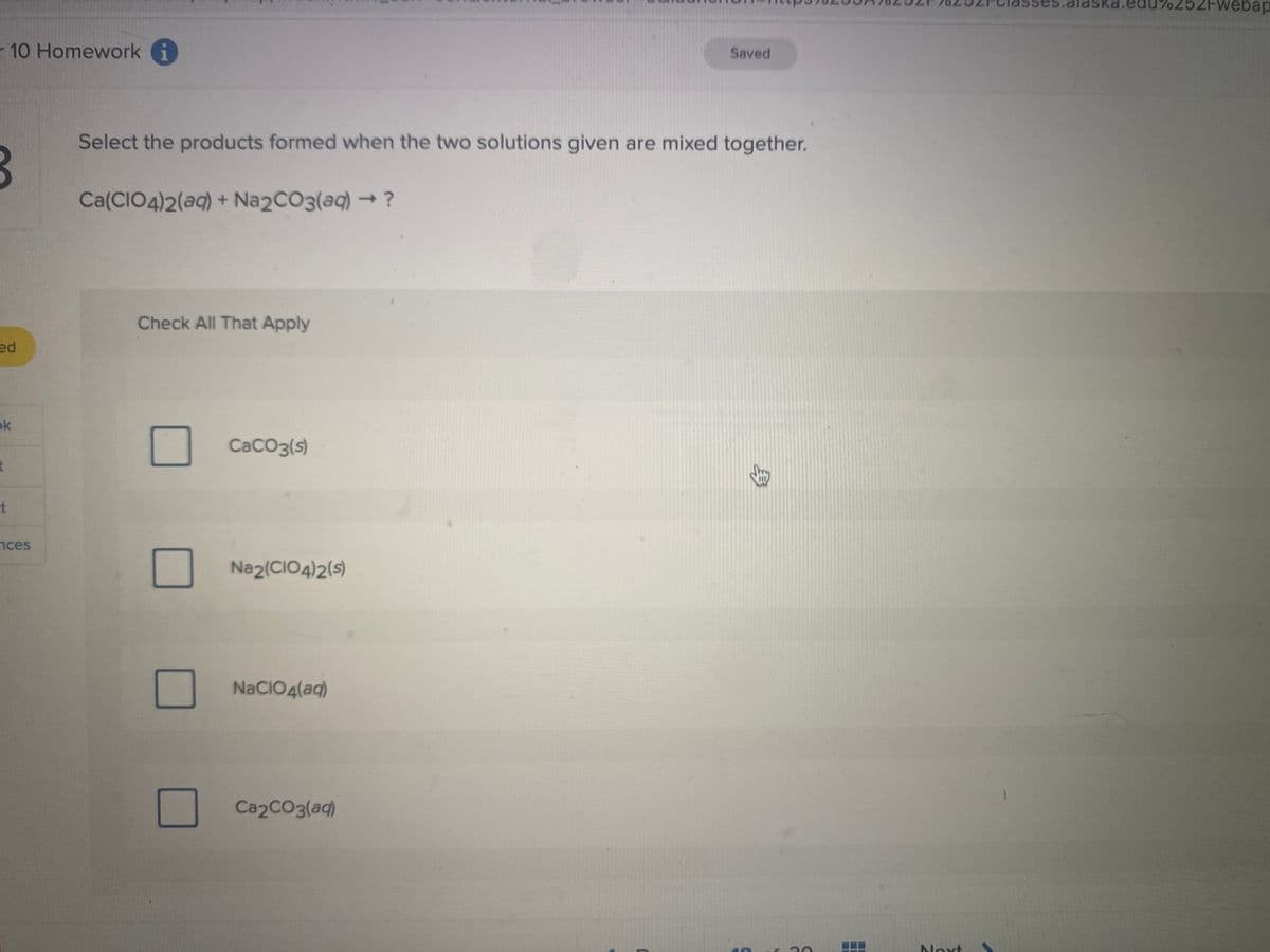 r 10 Homework i
3
ed
ok
t
t
nces
Select the products formed when the two solutions given are mixed together.
Ca(CIO4)2(aq) + Na2CO3(aq) → ?
Check All That Apply
CaCO3(s)
Na2(CIO4)2(s)
NaCIO4(aq)
Saved
Ca2CO3(aq)
10
C
Noxt
.edu%252Fwebap