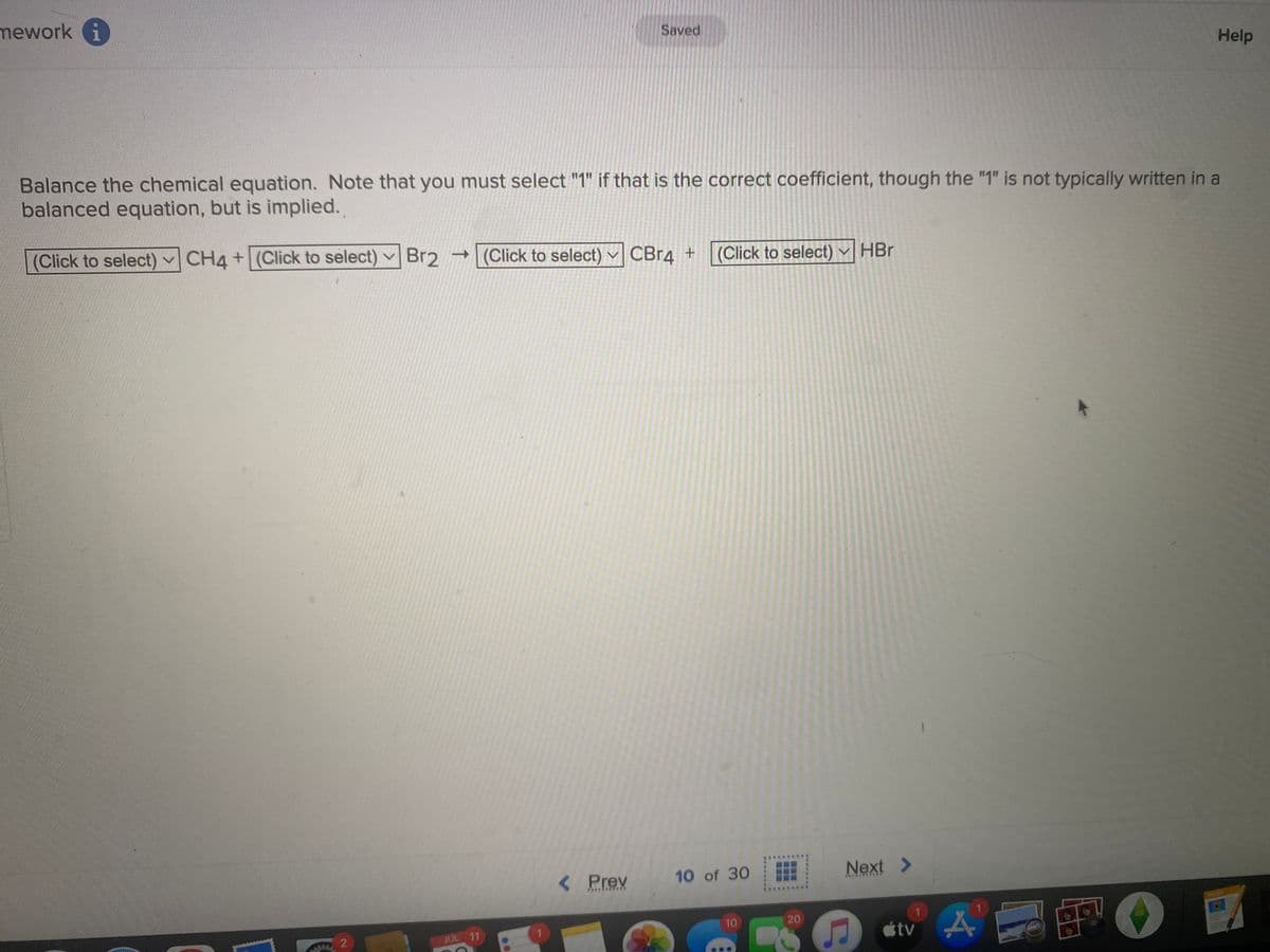 mework i
(Click to select) CH4+ (Click to select) ✓
Balance the chemical equation. Note that you must select "1" if that is the correct coefficient, though the "1" is not typically written in a
balanced equation, but is implied.
2
Saved
(Click to select)
Br2 (Click to select) CBr4 +
JUL 11
< Prev
10 of 30
10
20
HBr
Next >
C
tv
1
A
Help
F
PASES