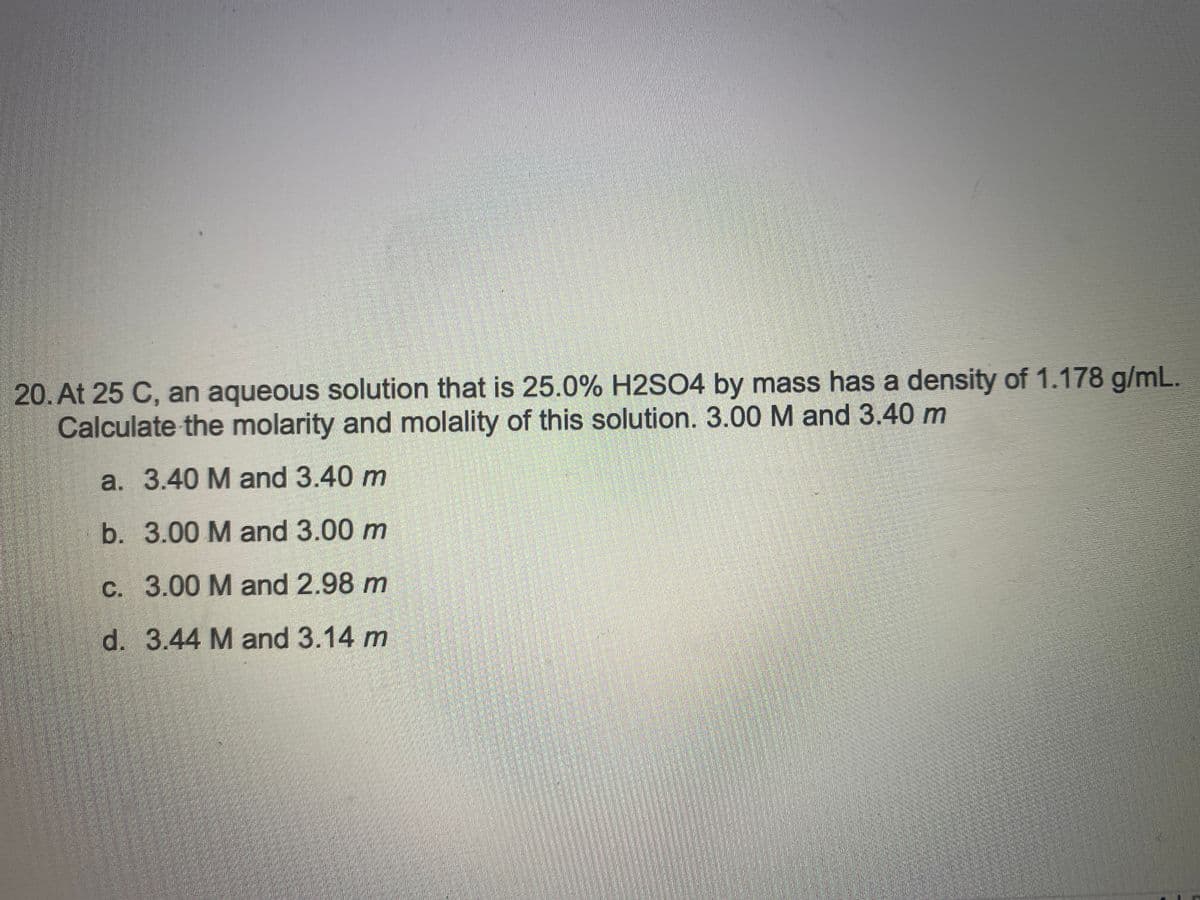 20. At 25 C, an aqueous solution that is 25.0% H2SO4 by mass has a density of 1.178 g/mL.
Calculate the molarity and molality of this solution. 3.00 M and 3.40 m
a. 3.40 M and 3.40 m
b. 3.00 M and 3.00 m
c. 3.00 M and 2.98 m
d. 3.44 M and 3.14 m