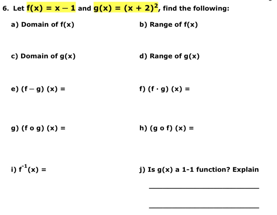 6. Let f(x) = x − 1 and g(x) = (x + 2)², find the following:
a) Domain of f(x)
b) Range of f(x)
c) Domain of g(x)
e) (f-g) (x) =
g) (fog)(x) =
i) f¹(x) =
d) Range of g(x)
f) (f. g)(x) =
h) (gof)(x) =
j) Is g(x) a 1-1 function? Explain
D