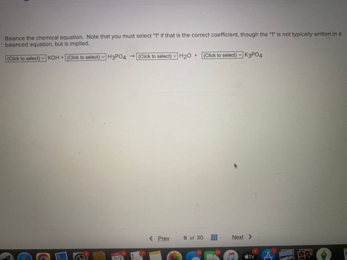 Balance the chemical equation. Note that you must select "1" if that is the correct coefficient, though the "1" is not typically written in a
balanced equation, but is implied.
(Click to select)
KOH
+ (Click to select) H3PO4 → (Click to select) H₂O + (Click to select) K3PO4
C
2
JUL 11
< Prev
******
9 of 30
10
⠀
20
Next >
*****
C
1
tv A