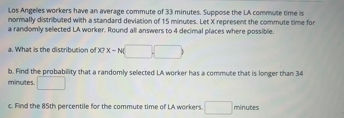 Los Angeles workers have an average commute of 33 minutes. Suppose the LA commute time is
normally distributed with a standard deviation of 15 minutes. Let X represent the commute time for
a randomly selected LA worker. Round all answers to 4 decimal places where possible.
a. What is the distribution of X? X-N
b. Find the probability that a randomly selected LA worker has a commute that is longer than 34
minutes.
c. Find the 85th percentile for the commute time of LA workers.
minutes