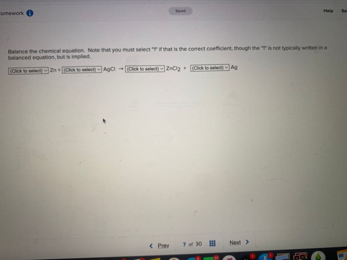 Homework i
(Click to select) Zn + (Click to select) AgCl → (Click to select) ✓
Saved
Balance the chemical equation. Note that you must select "1" if that is the correct coefficient, though the "1" is not typically written in a
balanced equation, but is implied.
ZnCl₂ +
< Prev
(Click to select) Ag
7 of 30
⠀⠀
20
Next >
***
1
Y
Help
1
Sa