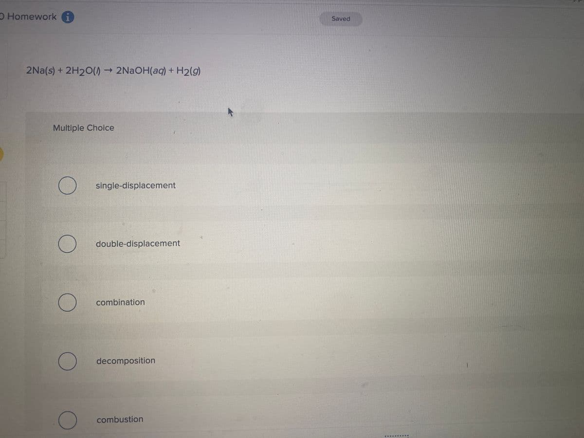 O Homework i
2Na(s) + 2H2O(→ 2NaOH(aq) + H₂(g)
Multiple Choice
O
C
O
single-displacement
double-displacement
combination
decomposition
combustion
Saved
**********