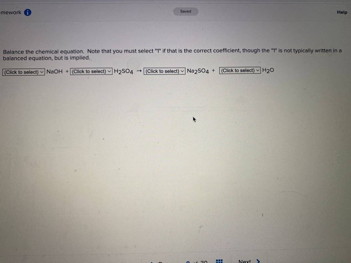 mework i
Saved
Balance the chemical equation. Note that you must select "1" if that is the correct coefficient, though the "1" is not typically written in a
balanced equation, but is implied.
(Click to select) NaOH + (Click to select) H2SO4 → (Click to select)Na2SO4 +
20
(Click to select) H₂0
Help
Next >