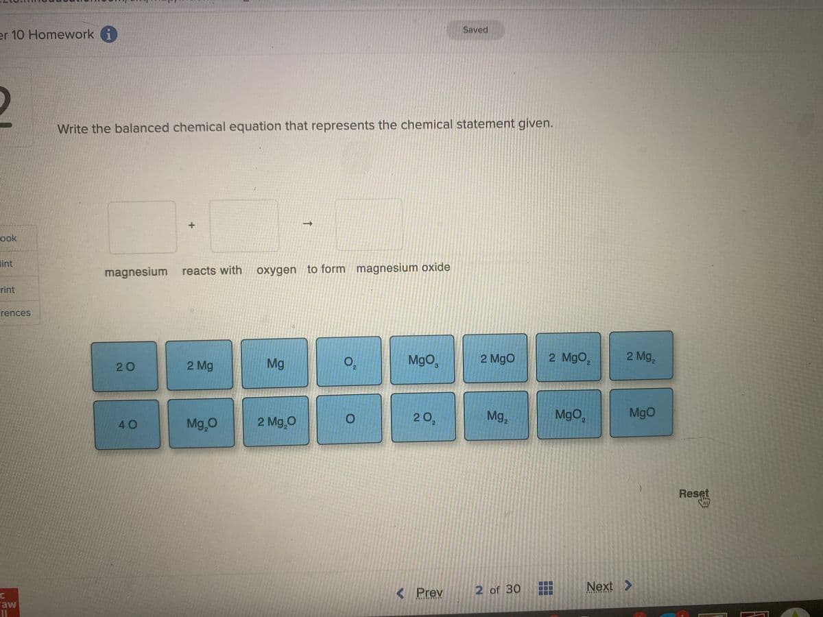 er 10 Homework i
ook
lint
rint
rences
C
aw
11
Write the balanced chemical equation that represents the chemical statement given.
20
+
magnesium reacts with oxygen to form magnesium oxide
40
2 Mg
Mg₂0
Mg
->>
2 Mg₂0
0₂
O
MgO,
20₂
Saved
< Prev
*******
2 MgO
Mg₂
2 of 30
2 MgO₂
MgO₂
2 Mg₂
MgO
Next >
ETERN
Reset