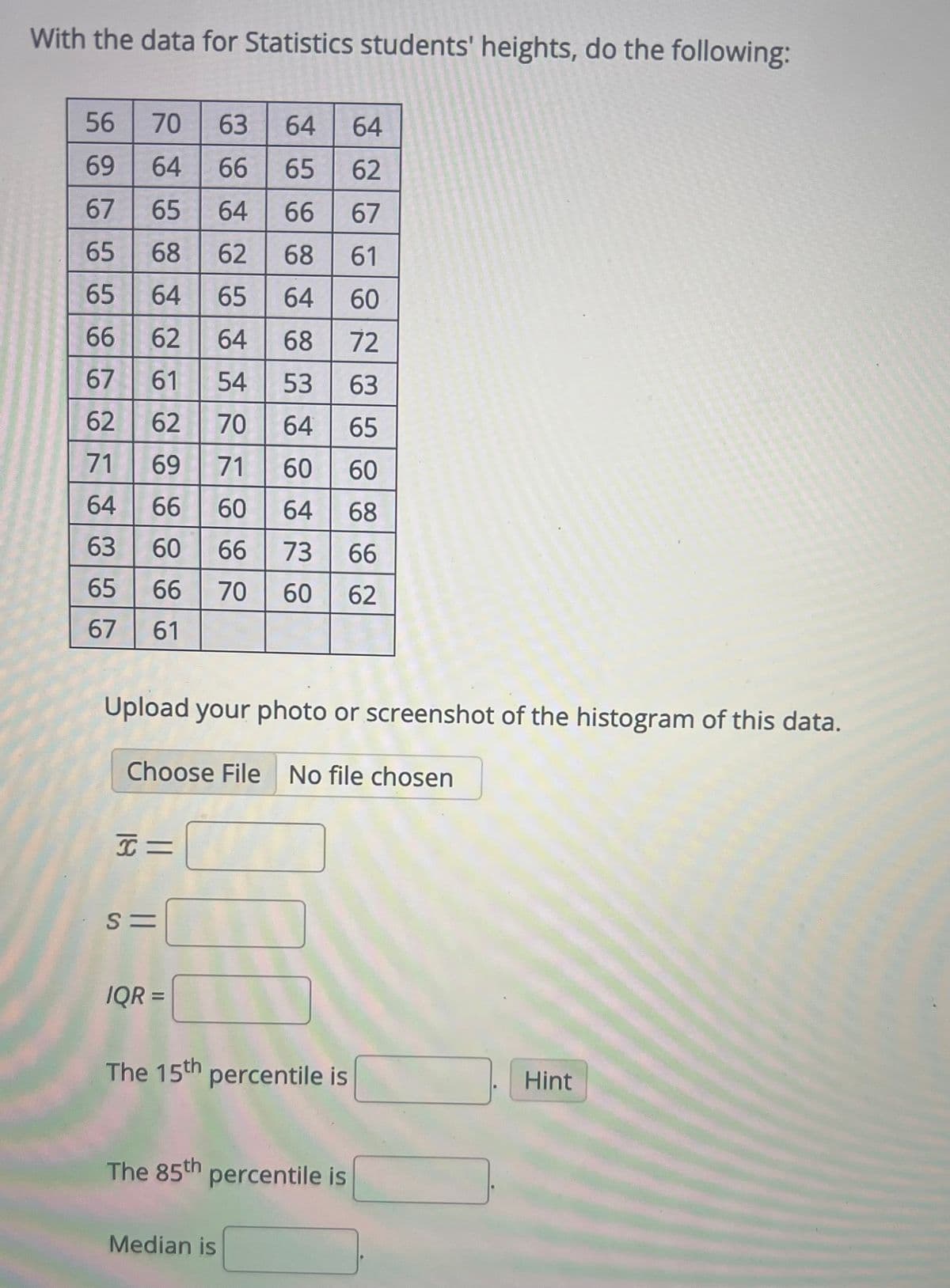 With the data for Statistics students' heights, do the following:
56
69
67
65
65
66
67
62
71
64
63
65
67
70 63 64 64
64 66 65 62
65
64 66 67
68
62 68 61
64 65 64 60
62
64
68
72
61 54 53 63
62
70 64
65
69
71 60
60
66
60 64 68
60 66 73 66
66 70 60 62
61
Upload your photo or screenshot of the histogram of this data.
Choose File No file chosen
I=
S=
IQR =
70
The 15th percentile is
The 85th percentile is
Median is
Hint