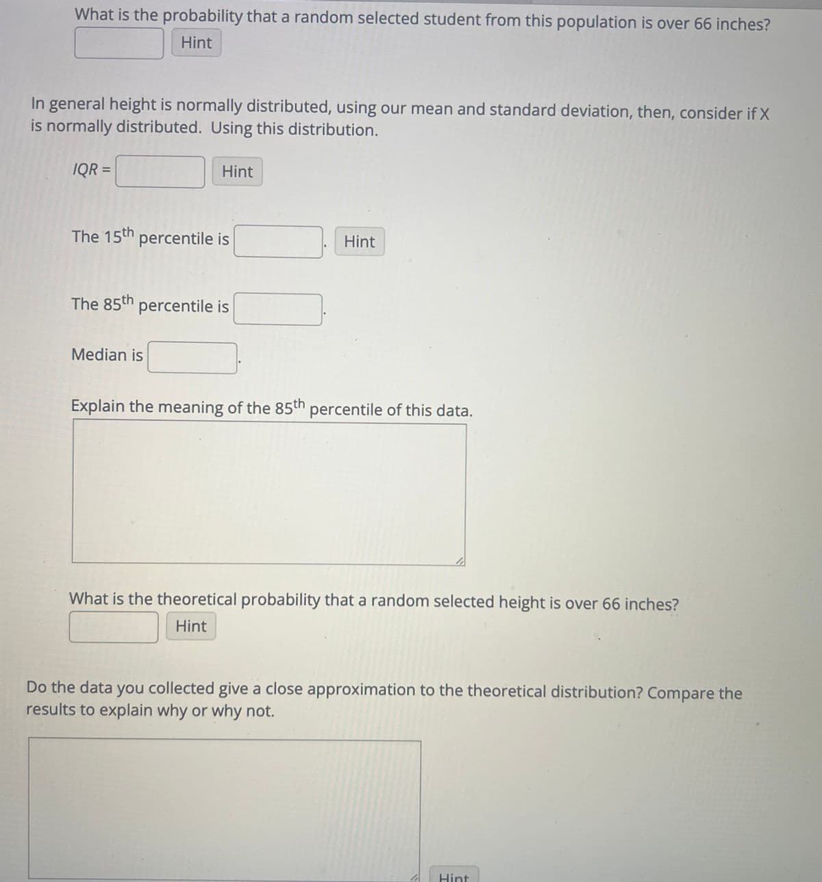 What is the probability that a random selected student from this population is over 66 inches?
Hint
In general height is normally distributed, using our mean and standard deviation, then, consider if X
is normally distributed. Using this distribution.
IQR =
Hint
The 15th percentile is
The 85th percentile is
Median is
Hint
Explain the meaning of the 85th percentile of this data.
What is the theoretical probability that a random selected height is over 66 inches?
Hint
Do the data you collected give a close approximation to the theoretical distribution? Compare the
results to explain why or why not.
Hint