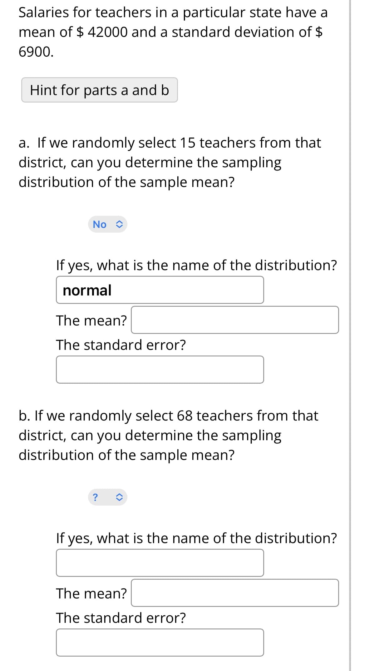 Salaries for teachers in a particular state have a
mean of $ 42000 and a standard deviation of $
6900.
Hint for parts a and b
a. If we randomly select 15 teachers from that
district, can you determine the sampling
distribution of the sample mean?
No C
If yes, what is the name of the distribution?
normal
The mean?
The standard error?
b. If we randomly select 68 teachers from that
district, can you determine the sampling
distribution of the sample mean?
If yes, what is the name of the distribution?
The mean?
The standard error?