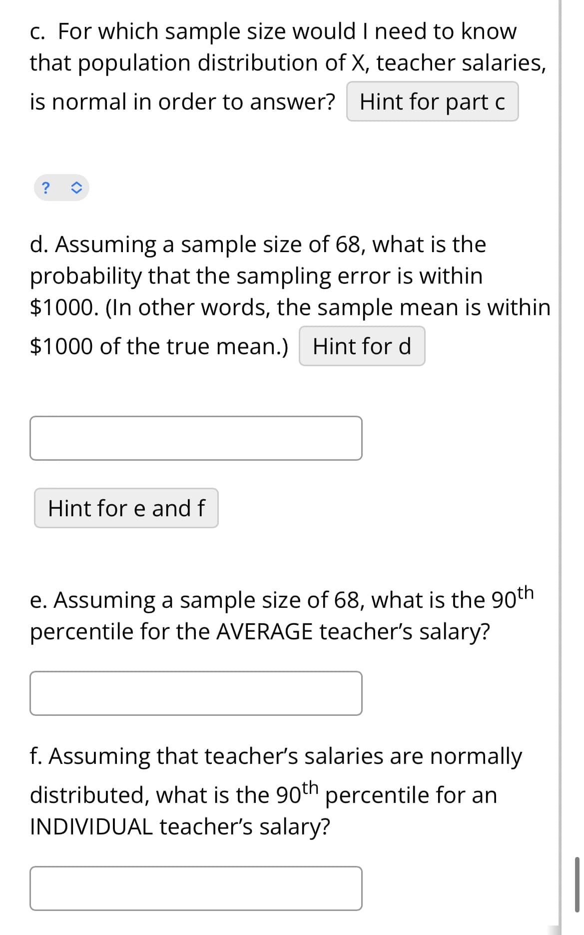 c. For which sample size would I need to know
that population distribution of X, teacher salaries,
is normal in order to answer? Hint for part c
d. Assuming a sample size of 68, what is the
probability that the sampling error is within
$1000. (In other words, the sample mean is within
$1000 of the true mean.) Hint for d
Hint for e and f
e. Assuming a sample size of 68, what is the 90th
percentile for the AVERAGE teacher's salary?
f. Assuming that teacher's salaries are normally
distributed, what is the 90th percentile for an
INDIVIDUAL teacher's salary?