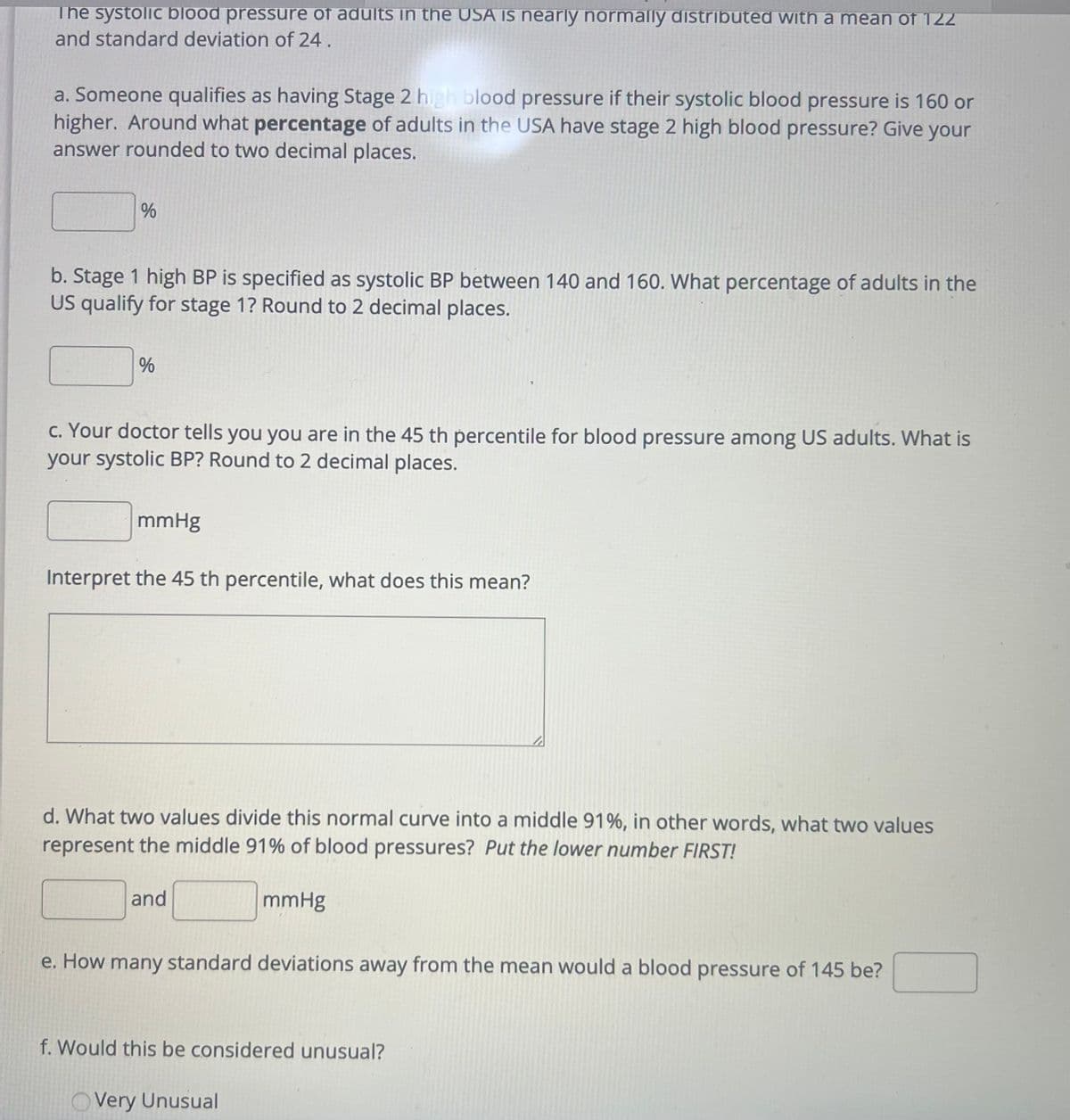 The systolic blood pressure of adults in the USA is nearly normally distributed with a mean of 122 and a standard deviation of 24.

a. Someone qualifies as having Stage 2 high blood pressure if their systolic blood pressure is 160 or higher. Around what percentage of adults in the USA have Stage 2 high blood pressure? Give your answer rounded to two decimal places.  
[ ] %

b. Stage 1 high BP is specified as systolic BP between 140 and 160. What percentage of adults in the US qualify for Stage 1? Round to 2 decimal places.  
[ ] %

c. Your doctor tells you you are in the 45th percentile for blood pressure among US adults. What is your systolic BP? Round to 2 decimal places.  
[ ] mmHg  

Interpret the 45th percentile, what does this mean?  
[ ]

d. What two values divide this normal curve into a middle 91%, in other words, what two values represent the middle 91% of blood pressures? *Put the lower number FIRST!*  
[ ] and [ ] mmHg

e. How many standard deviations away from the mean would a blood pressure of 145 be?  
[ ]

f. Would this be considered unusual?  
[ ] Very Unusual