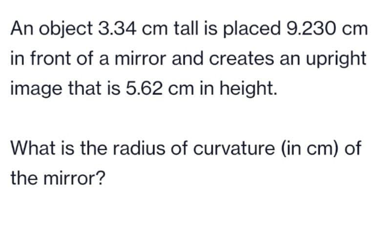 An object 3.34 cm tall is placed 9.230 cm
in front of a mirror and creates an upright
image that is 5.62 cm in height.
What is the radius of curvature (in cm) of
the mirror?