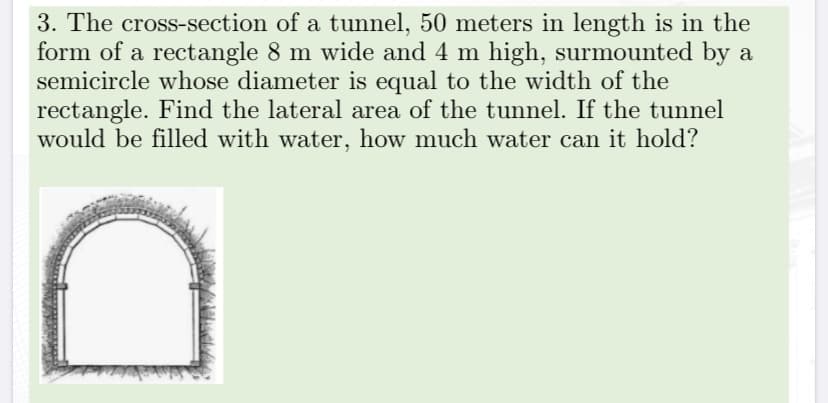 3. The cross-section of a tunnel, 50 meters in length is in the
form of a rectangle 8 m wide and 4 m high, surmounted by a
semicircle whose diameter is equal to the width of the
