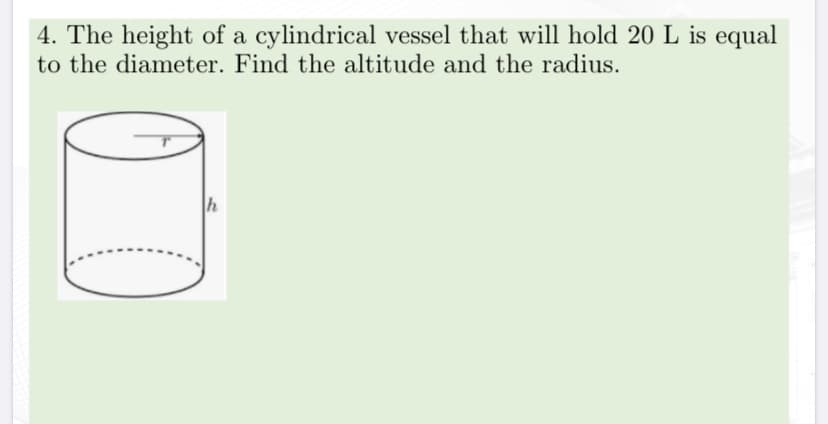 4. The height of a cylindrical vessel that will hold 20 L is equal
to the diameter. Find the altitude and the radius.
