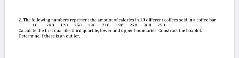 2. The following numbers represent the amount of calories in 10 different coffees sold in a coffee bar
10 290 120 250 130 210 190 270 300 250
Calculate the first quartile, third quartile, lower and upper boundaries. Construct the boxplot.
Determine if there is an outlier.
