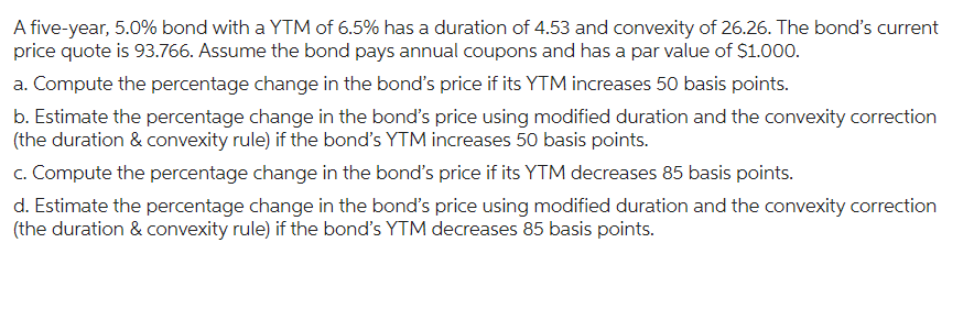 A five-year, 5.0% bond with a YTM of 6.5% has a duration of 4.53 and convexity of 26.26. The bond's current
price quote is 93.766. Assume the bond pays annual coupons and has a par value of $1.000.
a. Compute the percentage change in the bond's price if its YTM increases 50 basis points.
b. Estimate the percentage change in the bond's price using modified duration and the convexity correction
(the duration & convexity rule) if the bond's YTM increases 50 basis points.
c. Compute the percentage change in the bond's price if its YTM decreases 85 basis points.
d. Estimate the percentage change in the bond's price using modified duration and the convexity correction
(the duration & convexity rule) if the bond's YTM decreases 85 basis points.