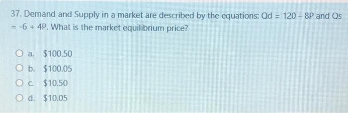 =
37. Demand and Supply in a market are described by the equations: Qd
= -6 + 4P. What is the market equilibrium price?
O a.
$100.50
O b.
$100.05
O C.
$10.50
Od. $10.05
120-8P and Qs