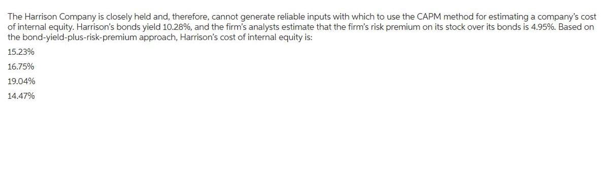 The Harrison Company is closely held and, therefore, cannot generate reliable inputs with which to use the CAPM method for estimating a company's cost
of internal equity. Harrison's bonds yield 10.28%, and the firm's analysts estimate that the firm's risk premium on its stock over its bonds is 4.95%. Based on
the bond-yield-plus-risk-premium approach, Harrison's cost of internal equity is:
15.23%
16.75%
19.04%
14.47%