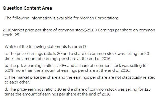 Question Content Area
The following information is available for Morgan Corporation:
2016Market price per share of common stock$25.00 Earnings per share on common
stock1.25
Which of the following statements is correct?
a. The price-earnings ratio is 20 and a share of common stock was selling for 20
times the amount of earnings per share at the end of 2016.
b. The price-earnings ratio is 5.0% and a share of common stock was selling for
5.0% more than the amount of earnings per share at the end of 2016.
c. The market price per share and the earnings per share are not statistically related
to each other.
d. The price-earnings ratio is 10 and a share of common stock was selling for 125
times the amount of earnings per share at the end of 2016.