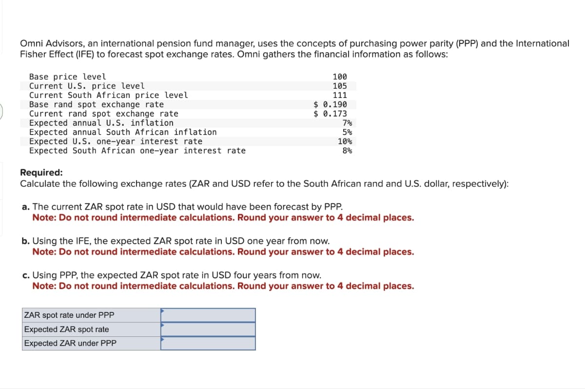 Omni Advisors, an international pension fund manager, uses the concepts of purchasing power parity (PPP) and the International
Fisher Effect (IFE) to forecast spot exchange rates. Omni gathers the financial information as follows:
Base price level
Current U.S. price level
Current South African price level
Base rand spot exchange rate
Current rand spot exchange rate
Expected annual U.S. inflation
Expected annual South African inflation
Expected U.S. one-year interest rate
Expected South African one-year interest rate
100
105
111
$ 0.190
$0.173
7%
5%
10%
8%
Required:
Calculate the following exchange rates (ZAR and USD refer to the South African rand and U.S. dollar, respectively):
a. The current ZAR spot rate in USD that would have been forecast by PPP.
Note: Do not round intermediate calculations. Round your answer to 4 decimal places.
b. Using the IFE, the expected ZAR spot rate in USD one year from now.
Note: Do not round intermediate calculations. Round your answer to 4 decimal places.
ZAR spot rate under PPP
Expected ZAR spot rate
Expected ZAR under PPP
c. Using PPP, the expected ZAR spot rate in USD four years from now.
Note: Do not round intermediate calculations. Round your answer to 4 decimal places.