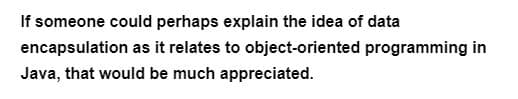 If someone could perhaps explain the idea of data
encapsulation as it relates to object-oriented programming in
Java, that would be much appreciated.