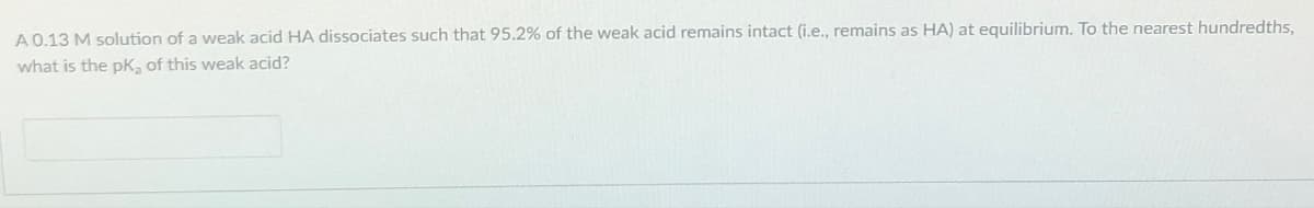 A 0.13 M solution of a weak acid HA dissociates such that 95.2% of the weak acid remains intact (i.e., remains as HA) at equilibrium. To the nearest hundredths,
what is the pK, of this weak acid?