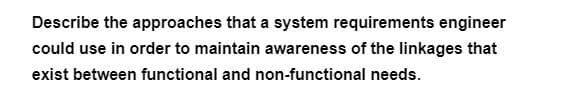 Describe the approaches that a system requirements engineer
could use in order to maintain awareness of the linkages that
exist between functional and non-functional needs.