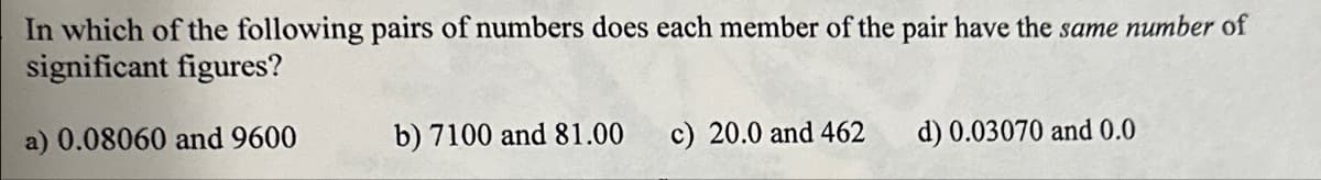 In which of the following pairs of numbers does each member of the pair have the same number of
significant figures?
a) 0.08060 and 9600
b) 7100 and 81.00 c) 20.0 and 462
d) 0.03070 and 0.0