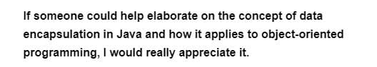 If someone could help elaborate on the concept of data
encapsulation
in Java and how it applies to object-oriented
programming,
I would really appreciate it.