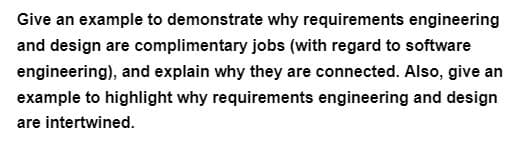 Give an example to demonstrate why requirements engineering
and design are complimentary jobs (with regard to software
engineering), and explain why they are connected. Also, give an
example to highlight why requirements engineering and design
are intertwined.