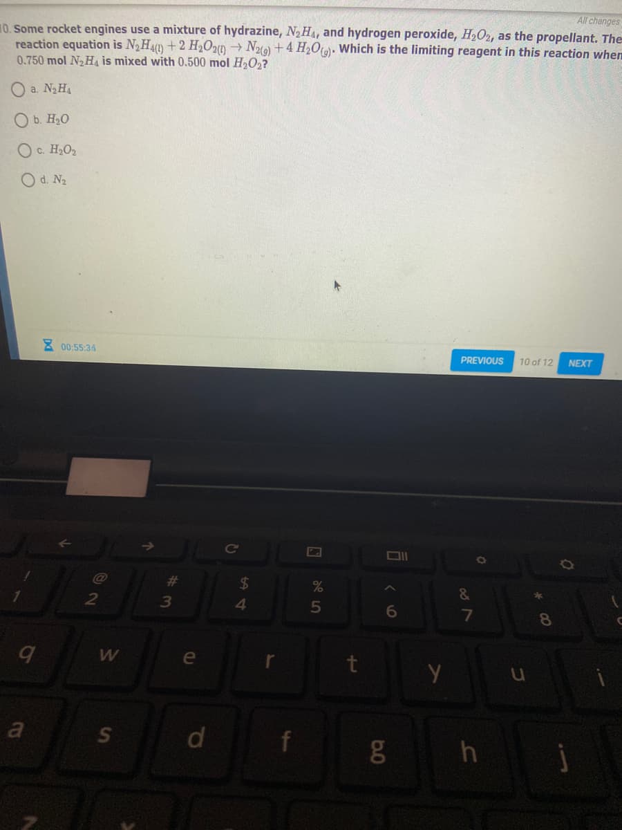 All changes
10. Some rocket engines use a mixture of hydrazine, N2HA, and hydrogen peroxide, H2O2, as the propellant. The
reaction equation is N2H4)+2 H2O20 → N219) + 4 H2O(). Which is the limiting reagent in this reaction when
0.750 mol N2H is mixed with 0.500 mol H2O,?
a. N2H
O b. H20
O c. H2O2
O d. N2
2 00:55:34
PREVIOUS
10 of 12
NEXT
Ce
@
%23
24
&
2
4.
6.
8
W
e
a
d
