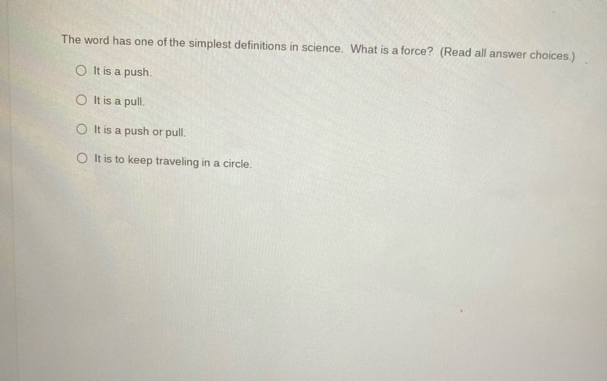 The word has one of the simplest definitions in science. What is a force? (Read all answer choices.)
O It is a push.
O It is a pull.
O It is a push or pull.
O It is to keep traveling in a circle.
